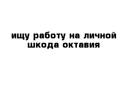 ищу работу на личной шкода октавия